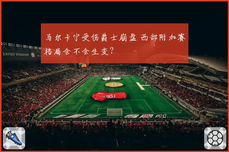 马尔卡宁受伤爵士崩盘 西部附加赛格局会不会生变?