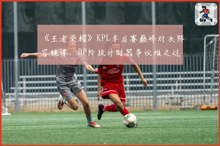 《王者荣耀》KPL季后赛巅峰对决阵容镜像,BP阶段计时器争议谁之过?