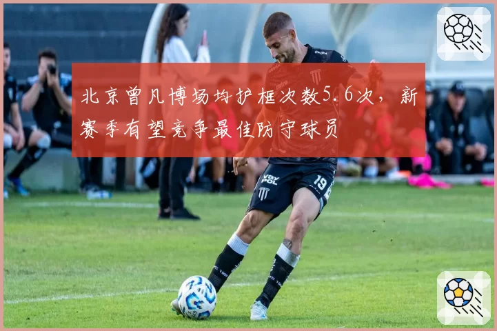 北京曾凡博场均护框次数5.6次,新赛季有望竞争最佳防守球员