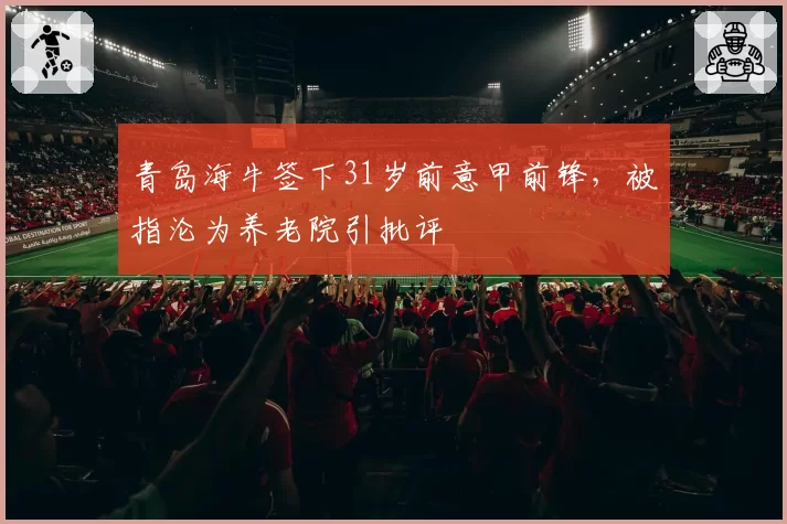 青岛海牛签下31岁前意甲前锋,被指沦为养老院引批评