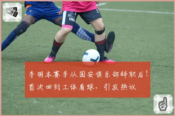 李明本赛季从国安俱乐部辞职后！首次回到工体看球，引发热议