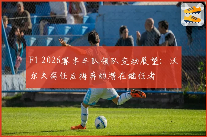 F1 2026赛季车队领队变动展望：沃尔夫离任后梅奔的潜在继任者