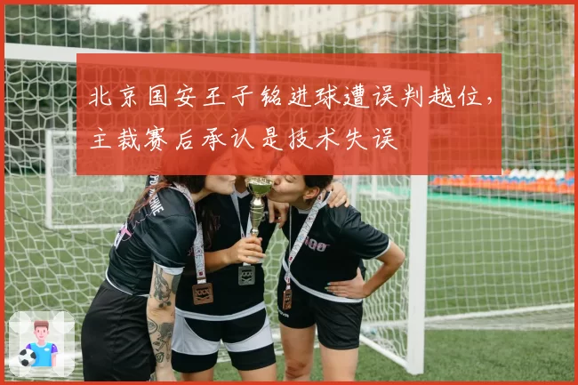 北京国安王子铭进球遭误判越位,主裁赛后承认是技术失误