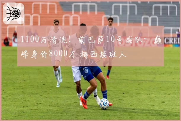 1100万清洗！前巴萨10号离队：巅峰身价8000万 梅西接班人
