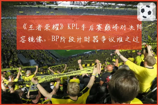 《王者荣耀》KPL季后赛巅峰对决阵容镜像,BP阶段计时器争议谁之过?
