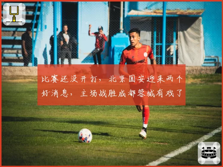 比赛还没开打,北京国安迎来两个好消息,主场战胜成都蓉城有戏了