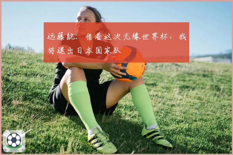 远藤航:借着这次无缘世界杯,我将退出日本国家队