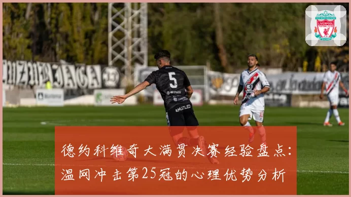 德约科维奇大满贯决赛经验盘点：温网冲击第25冠的心理优势分析