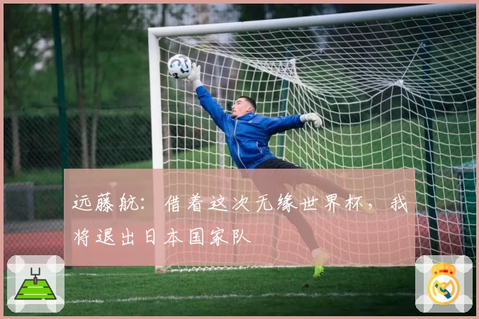 远藤航:借着这次无缘世界杯,我将退出日本国家队