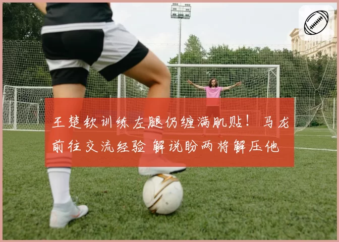 王楚钦训练左腿仍缠满肌贴！马龙前往交流经验 解说盼两将解压他