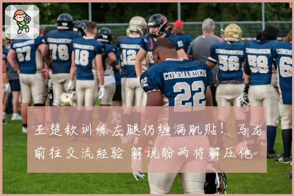 王楚钦训练左腿仍缠满肌贴！马龙前往交流经验 解说盼两将解压他