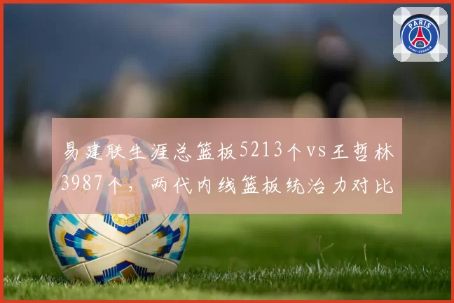 易建联生涯总篮板5213个vs王哲林3987个,两代内线篮板统治力对比