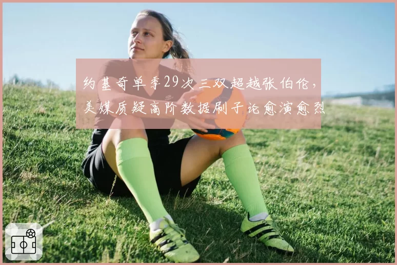 约基奇单季29次三双超越张伯伦，美媒质疑高阶数据刷子论愈演愈烈
