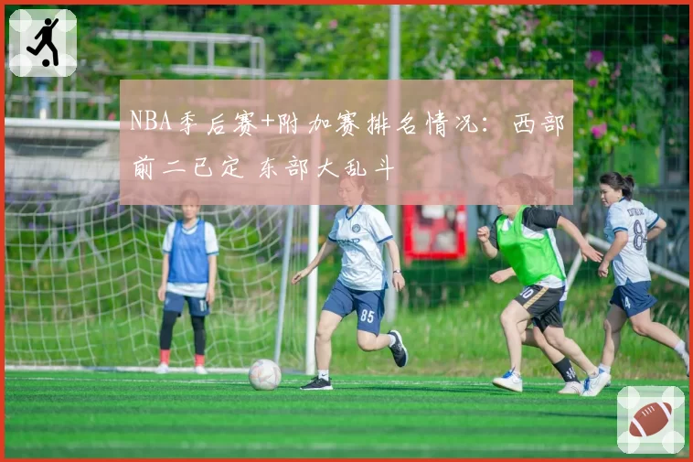 NBA季后赛+附加赛排名情况：西部前二已定 东部大乱斗