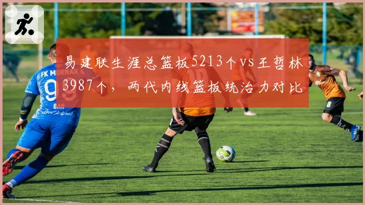 易建联生涯总篮板5213个vs王哲林3987个,两代内线篮板统治力对比