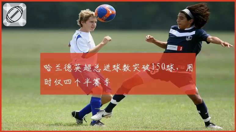 哈兰德英超总进球数突破150球，用时仅四个半赛季