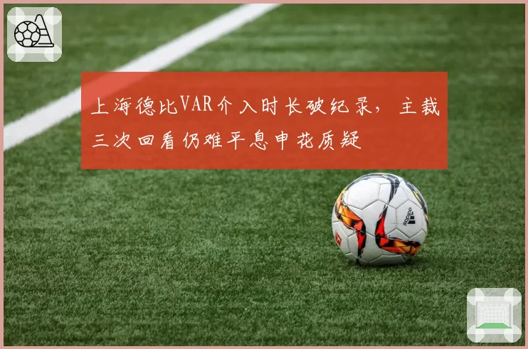上海德比VAR介入时长破纪录，主裁三次回看仍难平息申花质疑