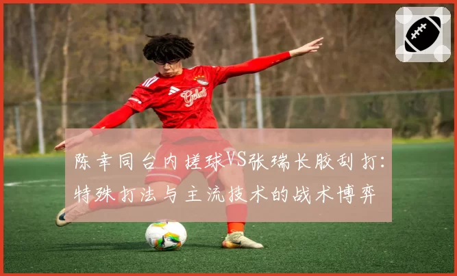 陈幸同台内搓球VS张瑞长胶刮打：特殊打法与主流技术的战术博弈