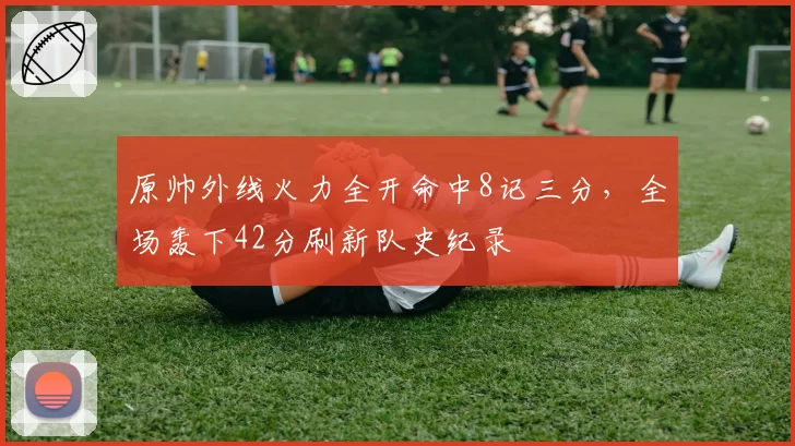 原帅外线火力全开命中8记三分,全场轰下42分刷新队史纪录