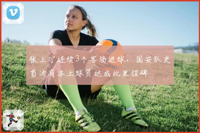 张玉宁连续3个客场进球,国安队史首次有本土球员达成此里程碑
