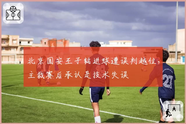 北京国安王子铭进球遭误判越位,主裁赛后承认是技术失误
