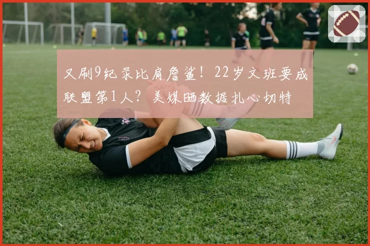 又刷9纪录比肩詹鲨！22岁文班要成联盟第1人？美媒晒数据扎心切特