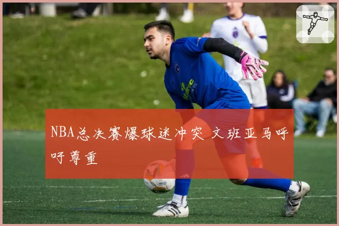 NBA总决赛爆球迷冲突 文班亚马呼吁尊重