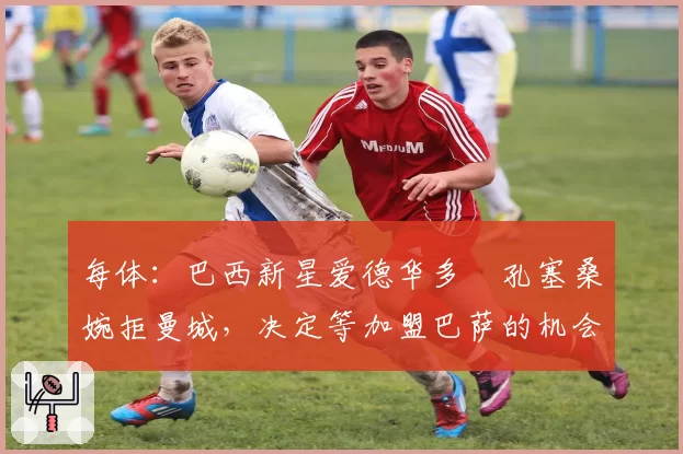 每体：巴西新星爱德华多・孔塞桑婉拒曼城，决定等加盟巴萨的机会