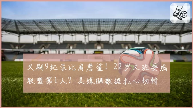 又刷9纪录比肩詹鲨！22岁文班要成联盟第1人？美媒晒数据扎心切特