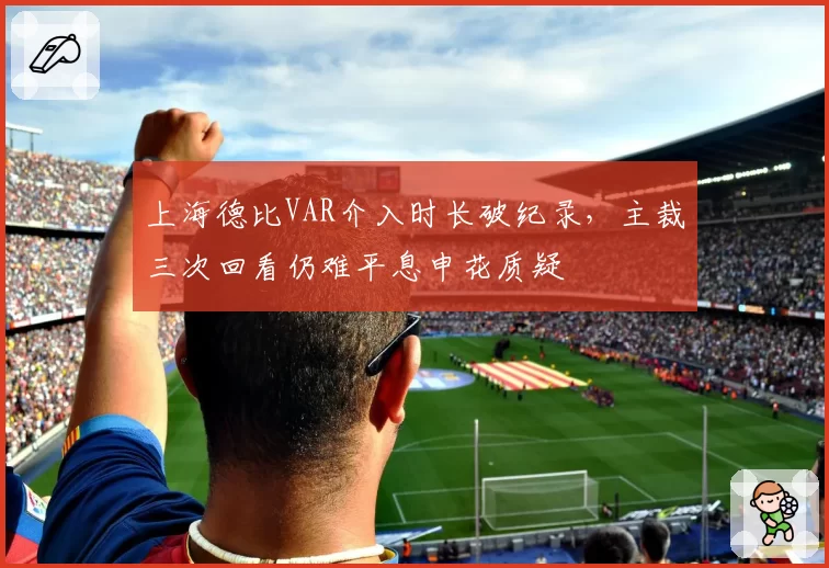 上海德比VAR介入时长破纪录，主裁三次回看仍难平息申花质疑
