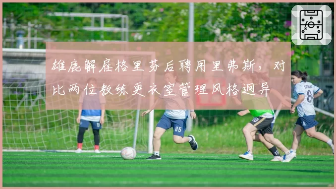 雄鹿解雇格里芬后聘用里弗斯,对比两位教练更衣室管理风格迥异