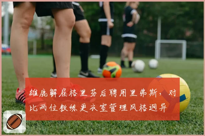 雄鹿解雇格里芬后聘用里弗斯,对比两位教练更衣室管理风格迥异