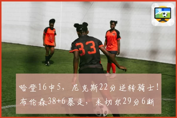 哈登16中5，尼克斯22分逆转骑士！布伦森38+6暴走，米切尔29分6断
