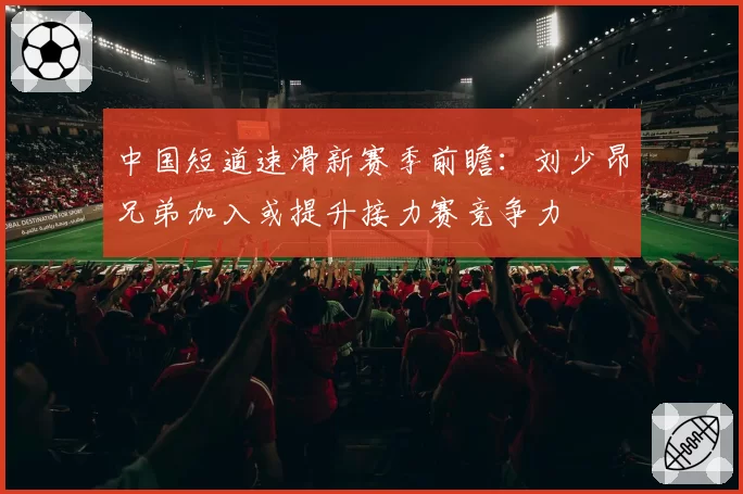 中国短道速滑新赛季前瞻:刘少昂兄弟加入或提升接力赛竞争力