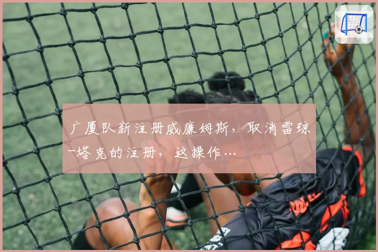 广厦队新注册威廉姆斯，取消雷琼-塔克的注册，这操作…